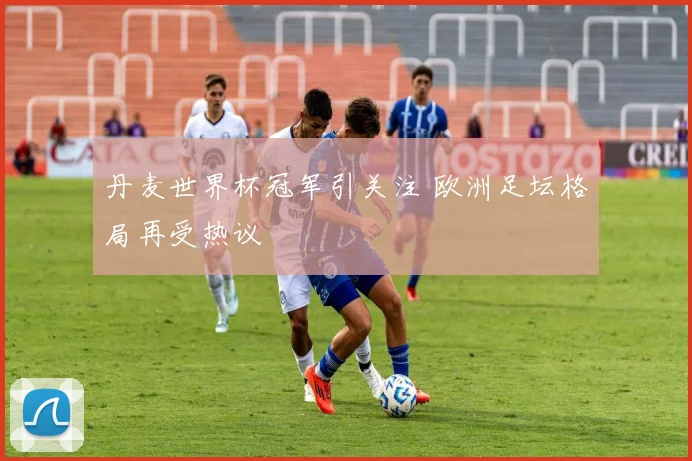 丹麦世界杯冠军引关注 欧洲足坛格局再受热议
