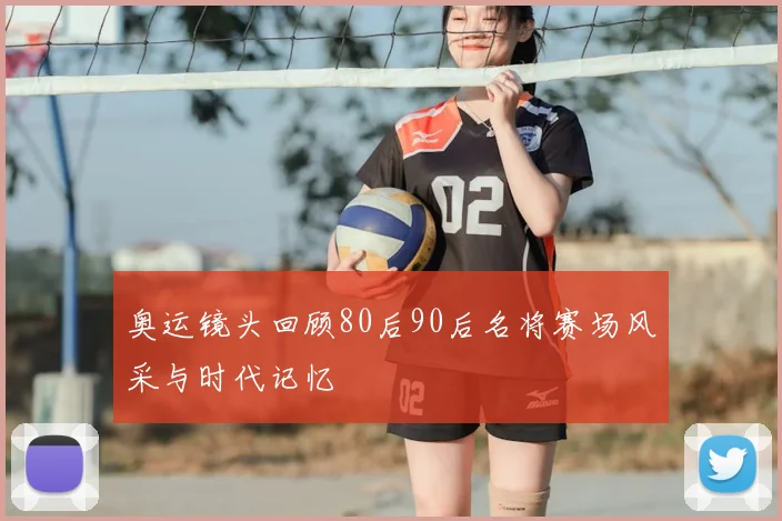 奥运镜头回顾80后90后名将赛场风采与时代记忆