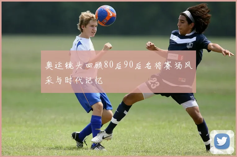 奥运镜头回顾80后90后名将赛场风采与时代记忆